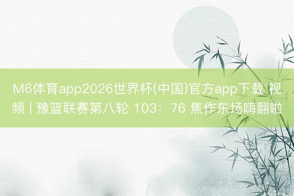 M6体育app2026世界杯(中国)官方app下载 视频 | 豫篮联赛第八轮 103：76 焦作东场嗨翻啦