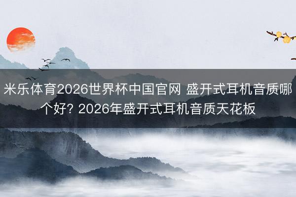米乐体育2026世界杯中国官网 盛开式耳机音质哪个好? 2026年盛开式耳机音质天花板