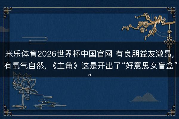 米乐体育2026世界杯中国官网 有良朋益友激昂， 有氧气自然， 《主角》这是开出了“好意思女盲盒”