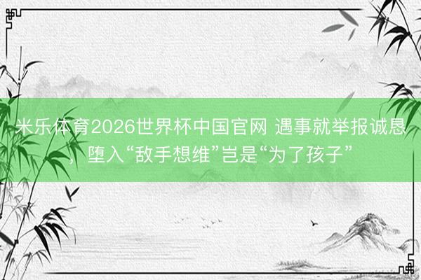 米乐体育2026世界杯中国官网 遇事就举报诚恳，堕入“敌手想维”岂是“为了孩子”