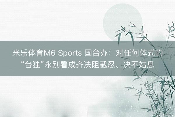 米乐体育M6 Sports 国台办：对任何体式的“台独”永别看成齐决阻截忍、决不姑息