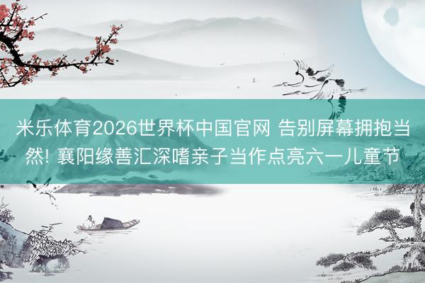 米乐体育2026世界杯中国官网 告别屏幕拥抱当然! 襄阳缘善汇深嗜亲子当作点亮六一儿童节