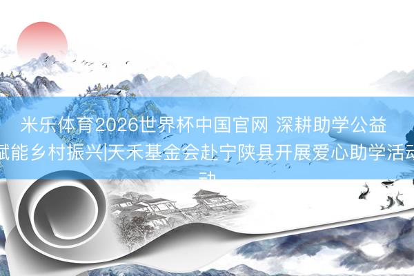 米乐体育2026世界杯中国官网 深耕助学公益 赋能乡村振兴|天禾基金会赴宁陕县开展爱心助学活动