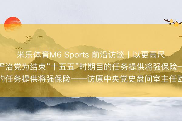 米乐体育M6 Sports 前沿访谈丨以更高尺度、更实举措鼓励全面从严治党为结束“十五五”时期目的任务提供将强保险——访原中央党史盘问室主任欧阳淞