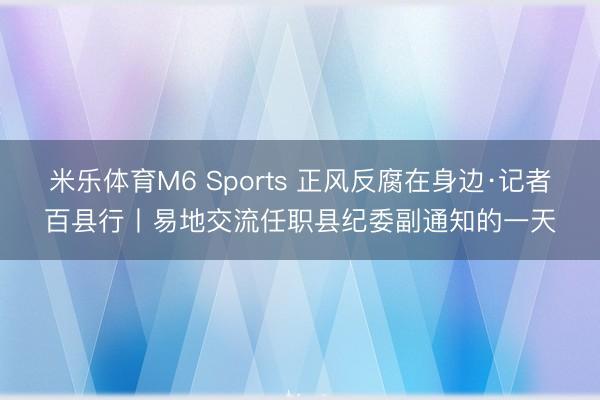 米乐体育M6 Sports 正风反腐在身边·记者百县行丨易地交流任职县纪委副通知的一天