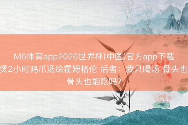 M6体育app2026世界杯(中国)官方app下载 伊巴卡煲2小时鸡爪汤给霍姆格伦 后者：我只喝汤 骨头也能吃吗？