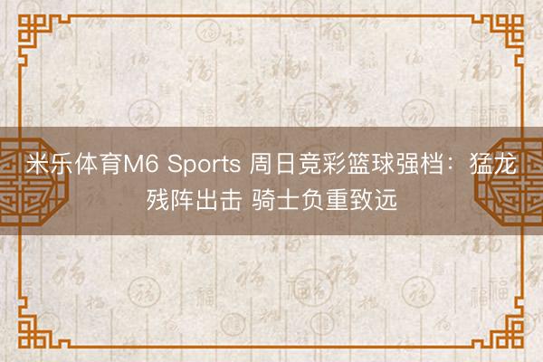 米乐体育M6 Sports 周日竞彩篮球强档：猛龙残阵出击 骑士负重致远