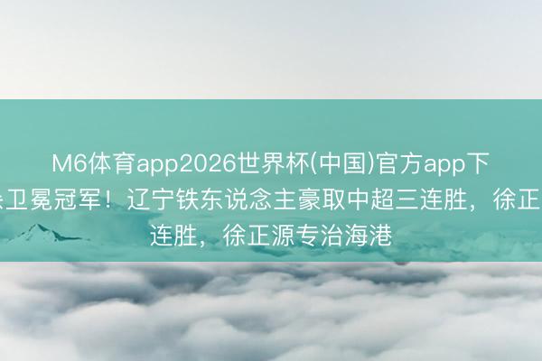 M6体育app2026世界杯(中国)官方app下载 3-2绝杀卫冕冠军！辽宁铁东说念主豪取中超三连胜，徐正源专治海港