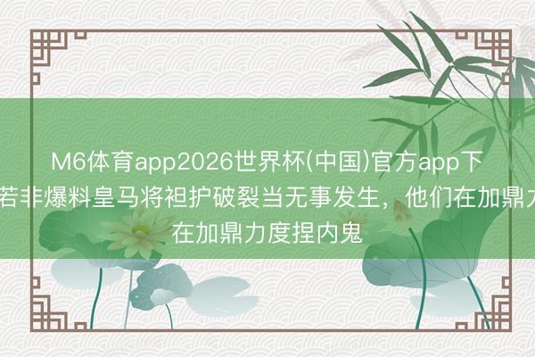 M6体育app2026世界杯(中国)官方app下载 马卡：若非爆料皇马将袒护破裂当无事发生，他们在加鼎力度捏内鬼