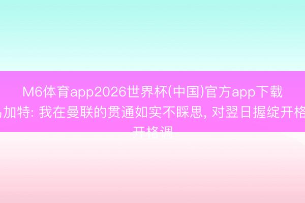 M6体育app2026世界杯(中国)官方app下载 乌加特: 我在曼联的贯通如实不睬思， 对翌日握绽开格调
