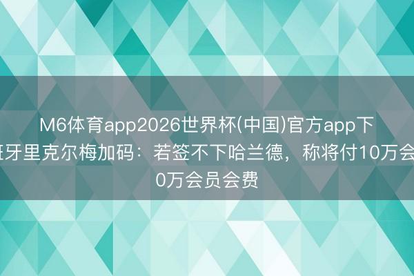 M6体育app2026世界杯(中国)官方app下载 西班牙里克尔梅加码：若签不下哈兰德，称将付10万会员会费