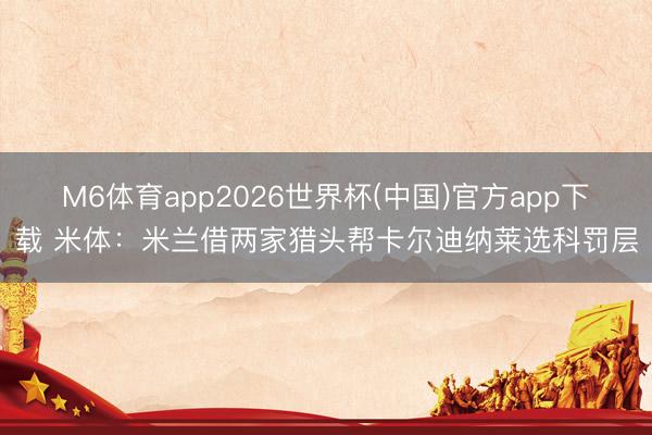 M6体育app2026世界杯(中国)官方app下载 米体：米兰借两家猎头帮卡尔迪纳莱选科罚层