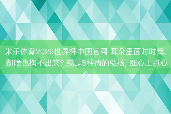 米乐体育2026世界杯中国官网 耳朵里面时时痒， 却啥也掏不出来? 或是5种病的弘扬， 细心上点心