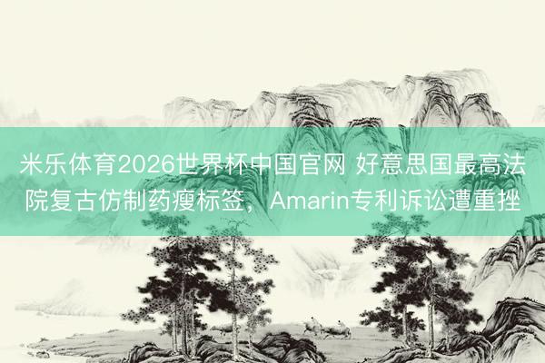 米乐体育2026世界杯中国官网 好意思国最高法院复古仿制药瘦标签,Amarin专利诉讼遭重挫