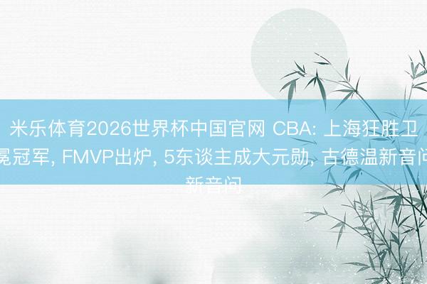 米乐体育2026世界杯中国官网 CBA: 上海狂胜卫冕冠军， FMVP出炉， 5东谈主成大元勋， 古德温新音问