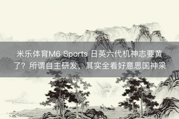 米乐体育M6 Sports 日英六代机神志要黄了？所谓自主研发，其实全看好意思国神采