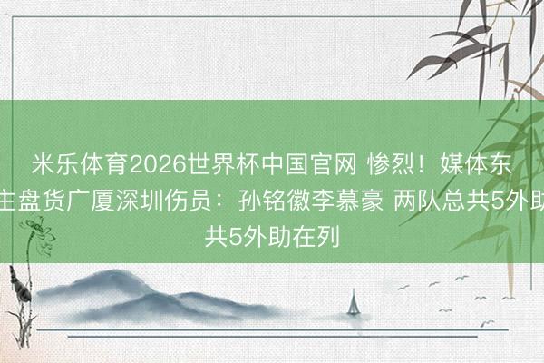 米乐体育2026世界杯中国官网 惨烈！媒体东说念主盘货广厦深圳伤员：孙铭徽李慕豪 两队总共5外助在列