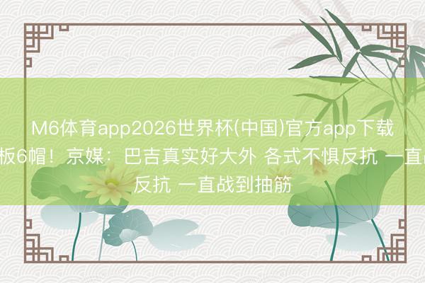 M6体育app2026世界杯(中国)官方app下载 14分15板6帽！京媒：巴吉真实好大外 各式不惧反抗 一直战到抽筋