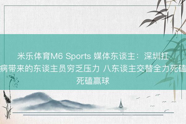米乐体育M6 Sports 媒体东谈主:深圳扛住伤病带来的东谈主员穷乏压力 八东谈主交替全力死磕赢球