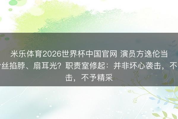 米乐体育2026世界杯中国官网 演员方逸伦当众遭粉丝掐脖、扇耳光？职责室修起：并非坏心袭击，不予精采