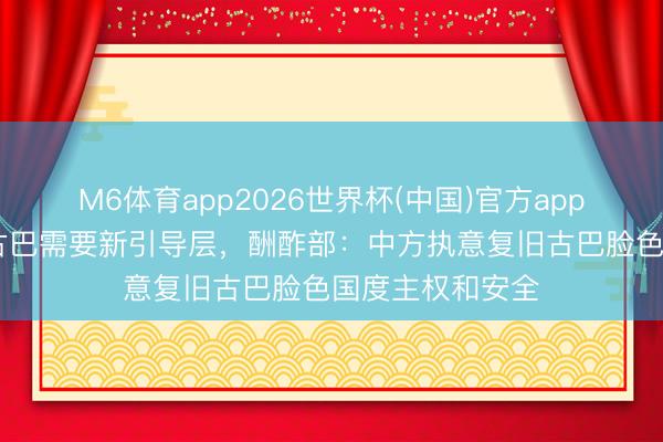M6体育app2026世界杯(中国)官方app下载 鲁比奥称古巴需要新引导层，酬酢部：中方执意复旧古巴脸色国度主权和安全