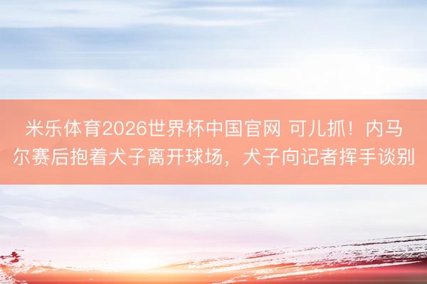 米乐体育2026世界杯中国官网 可儿抓！内马尔赛后抱着犬子离开球场，犬子向记者挥手谈别