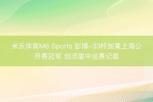 米乐体育M6 Sports 彭博-33杆加冕上海公开赛冠军 创须眉中巡赛记载