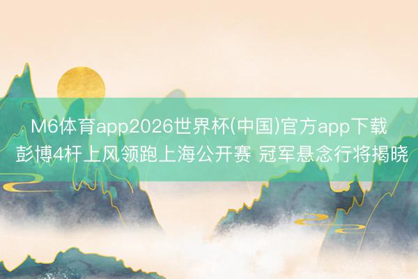 M6体育app2026世界杯(中国)官方app下载 彭博4杆上风领跑上海公开赛 冠军悬念行将揭晓