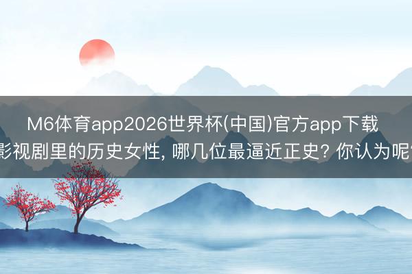 M6体育app2026世界杯(中国)官方app下载 影视剧里的历史女性， 哪几位最逼近正史? 你认为呢?