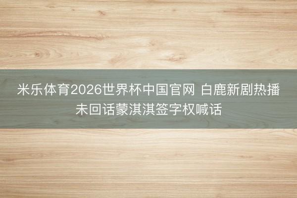 米乐体育2026世界杯中国官网 白鹿新剧热播未回话蒙淇淇签字权喊话