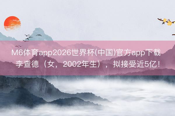 M6体育app2026世界杯(中国)官方app下载 李查德（女，2002年生），拟接受近5亿！