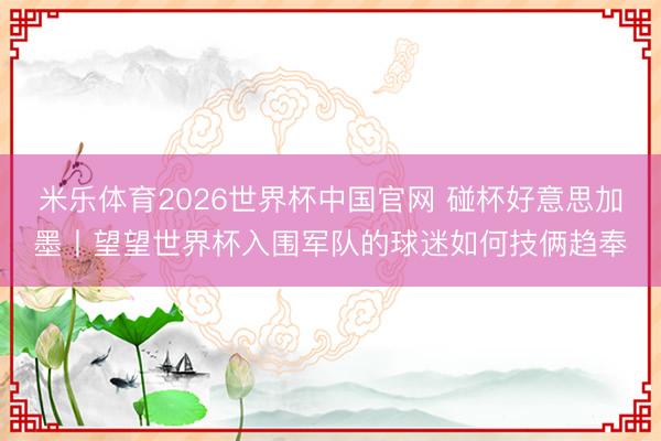 米乐体育2026世界杯中国官网 碰杯好意思加墨丨望望世界杯入围军队的球迷如何技俩趋奉