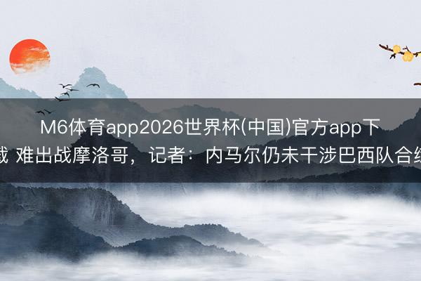 M6体育app2026世界杯(中国)官方app下载 难出战摩洛哥，记者：内马尔仍未干涉巴西队合练