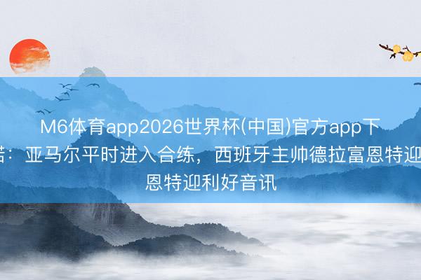 M6体育app2026世界杯(中国)官方app下载 罗马诺：亚马尔平时进入合练，西班牙主帅德拉富恩特迎利好音讯