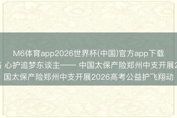 M6体育app2026世界杯(中国)官方app下载 会员动态 | 车行赶考路 心护追梦东谈主—— 中国太保产险郑州中支开展2026高考公益护飞翔动