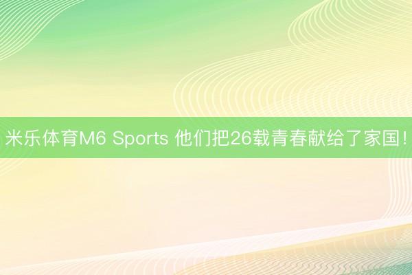 米乐体育M6 Sports 他们把26载青春献给了家国！