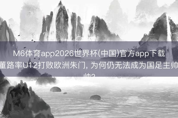 M6体育app2026世界杯(中国)官方app下载 董路率U12打败欧洲朱门, 为何仍无法成为国足主帅?