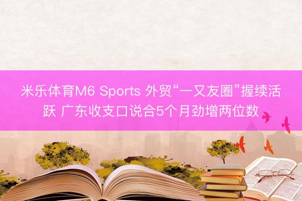 米乐体育M6 Sports 外贸“一又友圈”握续活跃 广东收支口说合5个月劲增两位数