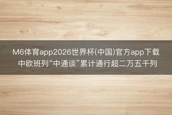 M6体育app2026世界杯(中国)官方app下载 中欧班列“中通谈”累计通行超二万五千列