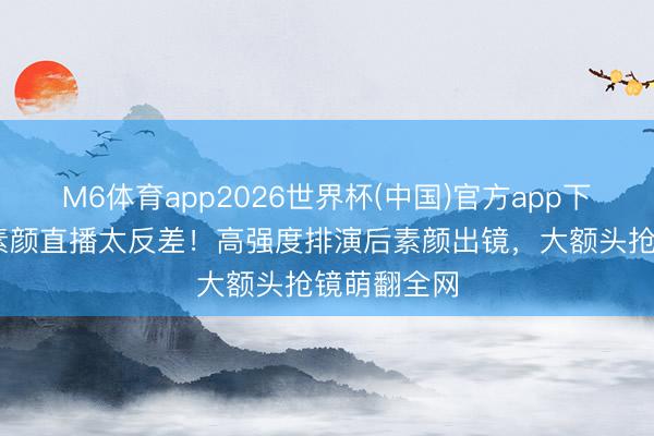M6体育app2026世界杯(中国)官方app下载 吴宣仪素颜直播太反差！高强度排演后素颜出镜，大额头抢镜萌翻全网