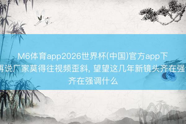 M6体育app2026世界杯(中国)官方app下载 别再说厂家莫得往视频歪斜， 望望这几年新镜头齐在强调什么