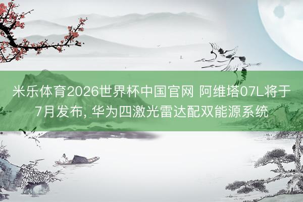 米乐体育2026世界杯中国官网 阿维塔07L将于7月发布， 华为四激光雷达配双能源系统