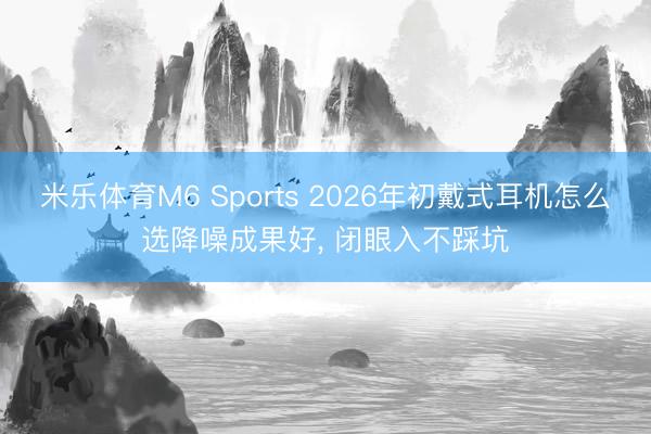米乐体育M6 Sports 2026年初戴式耳机怎么选降噪成果好， 闭眼入不踩坑