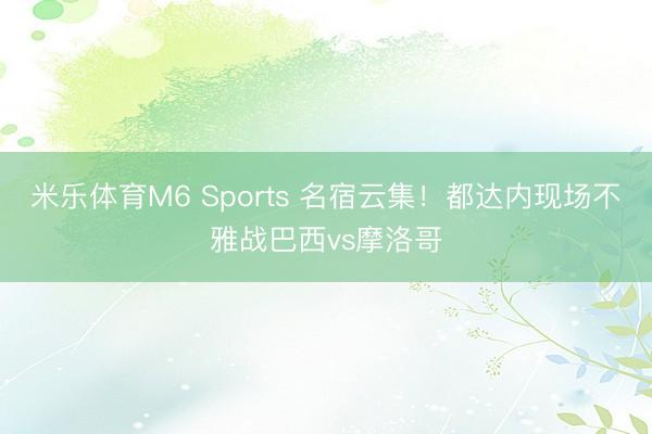 米乐体育M6 Sports 名宿云集！都达内现场不雅战巴西vs摩洛哥