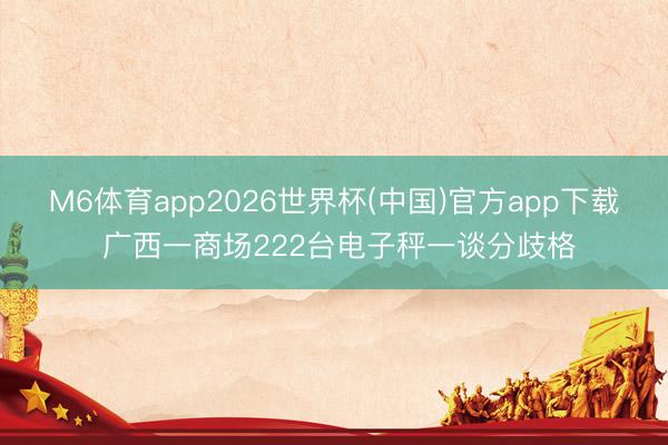 M6体育app2026世界杯(中国)官方app下载 广西一商场222台电子秤一谈分歧格