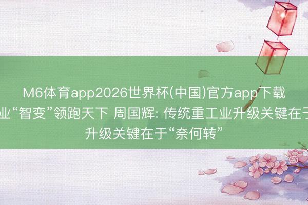 M6体育app2026世界杯(中国)官方app下载 舟山船舶业“智变”领跑天下 周国辉: 传统重工业升级关键在于“奈何转”