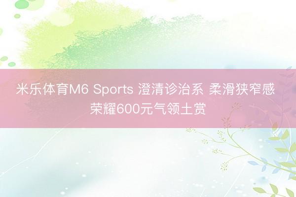 米乐体育M6 Sports 澄清诊治系 柔滑狭窄感 荣耀600元气领土赏