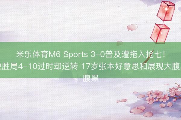 米乐体育M6 Sports 3-0普及遭拖入抢七！决胜局4-10过时却逆转 17岁张本好意思和展现大腹黑