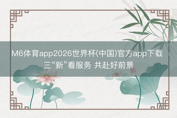 M6体育app2026世界杯(中国)官方app下载 三“新”看服务 共赴好前景