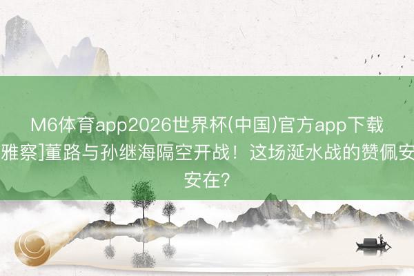 M6体育app2026世界杯(中国)官方app下载 [不雅察]董路与孙继海隔空开战！这场涎水战的赞佩安在？